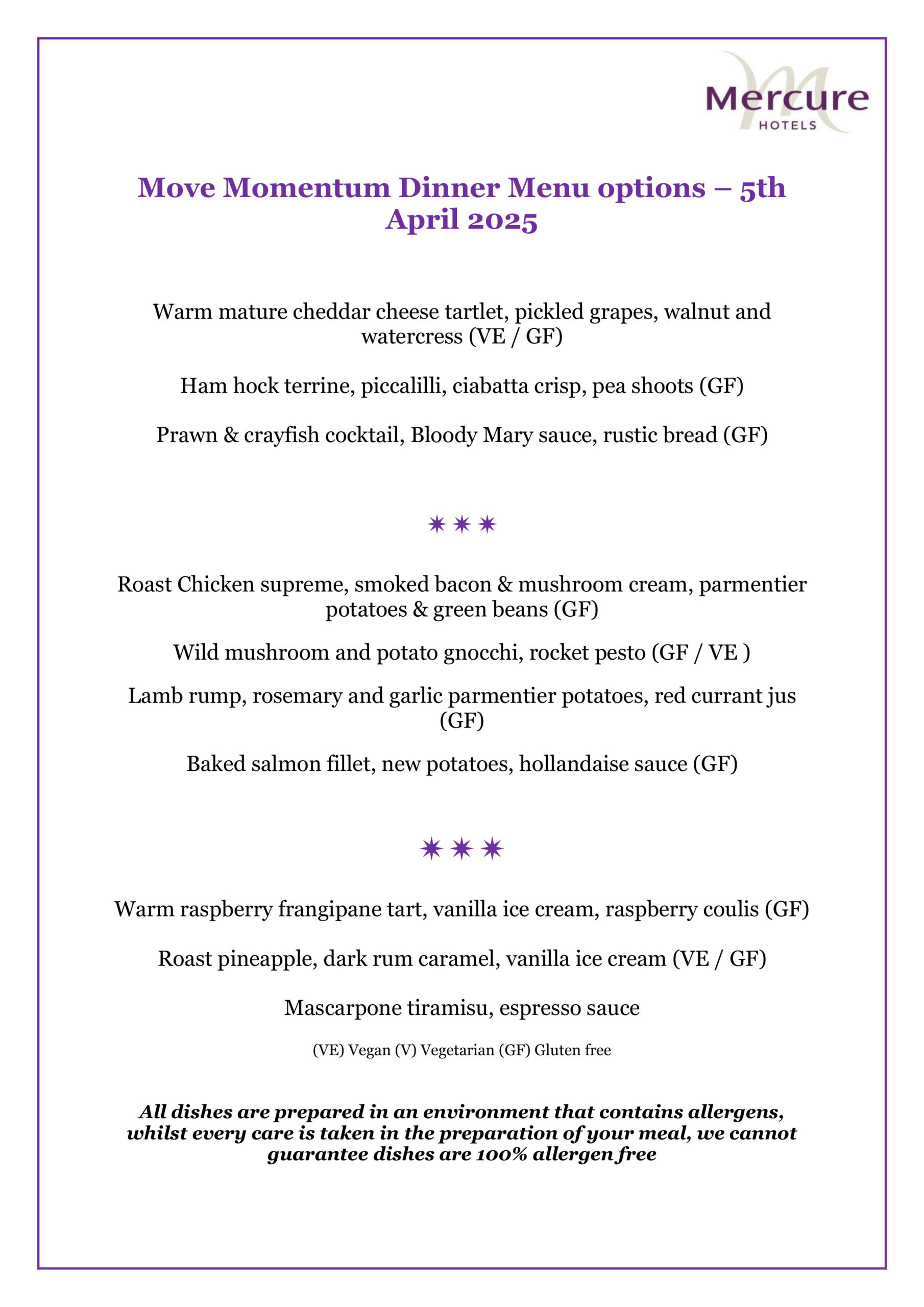 Move Momentum Dinner Menu options – 5th April 2025

Warm mature cheddar cheese tartlet, pickled grapes, walnut and watercress (VE / GF)
Ham hock terrine, piccalilli, ciabatta crisp, pea shoots (GF)
Prawn & crayfish cocktail, Bloody Mary sauce, rustic bread (GF)

Roast Chicken supreme, smoked bacon & mushroom cream, parmentier potatoes & green beans (GF)
Wild mushroom and potato gnocchi, rocket pesto (GF / VE )
Lamb rump, rosemary and garlic parmentier potatoes, red currant jus (GF)
Baked salmon fillet, new potatoes, hollandaise sauce (GF)

Warm raspberry frangipane tart, vanilla ice cream, raspberry coulis (GF)
Roast pineapple, dark rum caramel, vanilla ice cream (VE / GF)
Mascarpone tiramisu, espresso sauce
(VE) Vegan (V) Vegetarian (GF) Gluten free
All dishes are prepared in an environment that contains allergens, whilst every care is taken in the preparation of your meal, we cannot guarantee dishes are 100% allergen free.